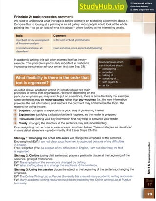 Principle 2: topic precedes comment
We need to understand what the topic is before we move on to making a comment about it.
Compare this to looking at a painting in an art gallery: most people would look at the whole
painting first - to get an idea of what it is about - before looking at the interesting details.
Topic Comment
Im portant in the development is the work of tex t grammarians
of discourse analysis
Grammatical choices a t (such as tense, voice, aspect and modality)
clause level
Useful phrases which
can introduce a topic:
• considering ...
• regarding ...
• talking of...
• speaking o f...
• with regard to ...
• as fo r...
In academic writing, this will often express itself as theory-
example. This principle is particularly important in relation to
increasing the cohesion of your written text (see Step 29).
What flexibility is there in the order that
text is organized?
As noted above, academic writing in English follows two main
principles in terms of its organization. However, depending on the
particular emphasis you may want to put on a sentence, there is some flexibility. For example,
some sentences may be fr o n t- w e ig h t e d rather than e n d - w e ig h t e d (i.e., the new information
precedes the old information) and in others the comment may come before the topic. The
reasons for doing this are:
# Surprise: doing the unexpected is a good way of generating interest
Explanation: justifying a situation before it happens, so the reader is prepared
# Persuasion: putting your key information first may help to convince your reader
W Clarity: changing the structure of the sentence may aid understanding
Front-weighting can be done in various ways, as shown below. These strategies are developed
in more detail elsewhere - predominantly Unit E (see Steps 21-25).
Strategy 1: Changing the order of c l a u s e s will change the emphasis of the sentence.
End-weighted (BN): I am not clear about how text is organized because of my difficulties
in English.
Front-weighted (FW): As a result of my difficulties in English, I am not clear how the text
is organized.
Strategy 2: Clefting (using cleft sentences) places a particular clause at the beginning of the
sentence, giving it prominence.
EW: The emphasis of the sentence is changed by clefting.
FW: What clefting does is to change the emphasis of the sentence.
Strategy 3: Using the passive places the object at the beginning of the sentence, changing the
emphasis.
EW: The Online Writing Lab at Purdue University has created many academic writing resources.
FW: Many academic writing resources have been created by the Online Writing Lab at Purdue
University.
Step
7
UNIT
D
Organizing
your
text
 