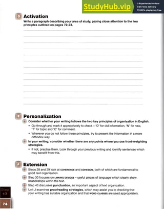 Activation
Write a paragraph describing your area of study, paying close attention to the two
principles outlined on pages 72-73.
iQi Personalization
(■I Consider whether your writing follows the two key principles of organization in English.
• Go through and mark it appropriately to check - ‘O’ for old information, ‘N’ for new,
‘T’ for topic and ‘C’ for comment.
• Wherever you do not follow these principles, try to present the information in a more
orthodox way.
In your writing, consider whether there are any points where you use front-weighting
strategies.
• If not, practise them. Look through your previous writing and identify sentences which
may benefit from this.
jf§! Extension
Steps 28 and 29 look at c o h e r e n c e and c o h e s io n , both of which are fundamental to
good text organization.
Step 30 focuses on l in k in g d e v ic e s - useful pieces of language which clearly show
relationships within the text.
Step 43 discusses punctuation, an important aspect of text organization.
W Unit J examines proofreading strategies, which may assist you in checking that
your writing has suitable organization and that w o r d c l a s s e s are used appropriately.
 