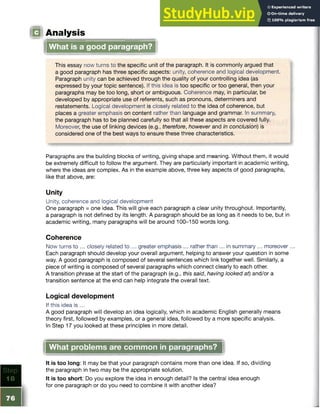 ! Analysis
What is a good paragraph?
This essay now turns to the specific unit of the paragraph. It is commonly argued that
a good paragraph has three specific aspects: unity, coherence and logical development.
Paragraph unity can be achieved through the quality of your controlling idea (as
expressed by your topic sentence). If this idea is too specific or too general, then your
paragraphs may be too long, short or ambiguous. Coherence may, in particular, be
developed by appropriate use of referents, such as pronouns, determiners and
restatements. Logical development is closely related to the idea of coherence, but
places a greater emphasis on content rather than language and grammar. In summary,
the paragraph has to be planned carefully so that all these aspects are covered fully.
Moreover, the use of linking devices (e.g., therefore, however and in conclusion) is
considered one of the best ways to ensure these three characteristics.
Paragraphs are the building blocks of writing, giving shape and meaning. Without them, it would
be extremely difficult to follow the argument. They are particularly important in academic writing,
where the ideas are complex. As in the example above, three key aspects of good paragraphs,
like that above, are:
Unity
Unity, coherence and logical development
One paragraph = one idea. This will give each paragraph a clear unity throughout. Importantly,
a paragraph is not defined by its length. A paragraph should be as long as it needs to be, but in
academic writing, many paragraphs will be around 100-150 words long.
Coherence
Now turns to ... closely related to ... greater emphasis ... rather than ... in summary ... moreover...
Each paragraph should develop your overall argument, helping to answer your question in some
way. A good paragraph is composed of several sentences which link together well. Similarly, a
piece of writing is composed of several paragraphs which connect clearly to each other.
A transition phrase at the start of the paragraph (e.g., this said, having looked at) and/or a
transition sentence at the end can help integrate the overall text.
Logical development
If this idea is ...
A good paragraph will develop an idea logically, which in academic English generally means
theory first, followed by examples, or a general idea, followed by a more specific analysis.
In Step 17 you looked at these principles in more detail.
What problems are common in paragraphs?
It is too long: It may be that your paragraph contains more than one idea. If so, dividing
the paragraph in two may be the appropriate solution.
It is too short: Do you explore the idea in enough detail? Is the central idea enough
for one paragraph or do you need to combine it with another idea?
 