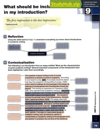 What should be included
in my introduction?
‘Thefirst impression is the last impression. ’
Nepalese proverb
STE P
I
II
Q Reflection
Using the skills learnt in
in academic writing.
should bee. 5-10%
of the essay length.
□ Contextualization
The following is an introduction from an essay entitled ‘What are the characteristics
of good academic writing?’ Several important components of the introduction have
been highlighted. Label them accordingly.
The question of good writing is one of crucial
importance to anyone involved in academia. According
to one recent survey, 55% of overseas students stated -
that they find academic writing difficult (Jones, 2008) -
a term which is defined, for the purposes of this essay, as
referring to all disciplines from the Bachelor’s level and
beyond. This finding is supported by Fitzpatrick (2003:
208), who maintains that academic writing is ‘one of the-
biggest challenges that overseas students face, and yet
there is little support provided to them’;this viewpoint
echoes the general trend of the literature (e.g., Kenyon,
2007; Clarke and Wood, 2009). This essay uses both
reports from the literature as well as data from both EAP
teachers and student|, although it confines itself to the
humanities and social sciences. It argues that to be a —
successful academic writer, competence must be
developed at the macro-, meso- and micro-level. As
such, section 1 focuses on macro-level issues of
academic writing, such as structure, section 2
concentrates on academic writing at the paragraph level,
and section 3 considers the unit level of the sentence.
■ ■ 1
"""""
Step 14, brainstorm everything you know about introductions
 