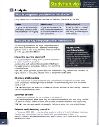 IQ Analysis
What is the general purpose of an introduction?
It may be said that an introduction has three key functions, also know as ‘the 3Ms
A Map A Microcosm A Marketing tool
To guide the reader through
your essay, and show them
the direction you will be going.
To give an overview of the
main points of the essay and
an indication of some of the
main conclusions.
To ‘sell’ yourself to potential
readers, showing them that
your essay is interesting and
worth reading.
JWhat are the key components of an irrtroduct^
When to w rite
your introduction
Although it may seem strange
to say so, the introduction is not
necessarily the best place to start
writing. Many people find it is
actually easier to write the
introduction when they know more
about the essay.
_______________________________
The following list identifies the major components which
your introduction may include. Depending on the length,
type and focus of your essay, however, it may not include
all of the aspects outlined below.
Interesting opening statement
The question of good writing is one of crucial importance
to anyone involved in academia.
An interesting fact, statement or anecdote will both gain
the reader’s interest and indicate that you have something
interesting to say.
TOP TIP: A short, powerful, dynamic sentence (rather than a long, detailed one) can often be
highly effective in stimulating interest - think of it like the trailer for a film.
Attention-grabbing data
... 55% of overseas students stated that they find academic writing difficult (Jones, 2008).
A well-chosen and interesting number or statistic can sometimes say more than a hundred
words of text.
TOP TIP: Do not just use a random number that you find: choose the data carefully, otherwise
it will not have the desired effect.
Definition of terms
...a term which is defined, for the purposes of this essay, as ...
If you are using specific terms which may be unfamiliar to the reader, or if your essay contains
a number of complex technical terms, then it is best to define these at an early opportunity.
TOP TIP: Use a subject-specific dictionary for definitions rather than a general dictionary.
Step
9
Relevant and interesting quotation
... Fitzpatrick (2003: 208) ... maintains that academic writing is ‘one of the biggest challenges
that overseas students face, and yet there is little support provided to them’ ...
A well-chosen and appropriate quotation can give focus and clarity to the specific question
you wish to address.
 