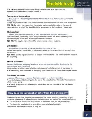 TOP TIP: Any quotation that you use should be better than what you could say
yourself, otherwise there is no point in using it.
Background information
... this viewpoint echoes the general trend of the literature (e.g., Kenyon, 2007; Clarke and
Wood, 2009).
Identify major scholars who have written on the subject before and why their work is important.
TOP TIP: Be brief - you can go into the detailed background information in the second
paragraph (and beyond). You should just give an overview in the introductory paragraph.
Methodology
... reports from the literature as well as data from both EAP teachers and students ...
This is important, particularly if your essay is research-based. You do not need to go into
detailed analysis at this point, but an overview may be useful.
TOP TIP: This may be more relevant for science/social science students.
Limitations
... although it confines itself to the humanities and social sciences.
If there are any major restrictions to your investigations, you may want to outline them in the
introduction.
TOP TIP: It is not a sign of weakness to present your limitations - it is better to tell the reader at
the beginning.
Thesis statement
It argues that to be a successful academic writer, competence must be developed at the
macro-, meso- and micro-level.
It is important to tell the reader what the main purpose/central argument of your essay is.
TOP TIP: Ideally, there should be no ambiguity; your idea should be clearly, precisely expressed.
Outline of sections
... section 1 focuses on ... section 2 concentrates on ... section 3 considers ...
Present what you will be looking at in the rest of the essay to show the reader the direction in
which you are going.
TOP TIP: It is important to use a range of verbs here, and it is common to use the present
simple tense.
Students often confuse these two components of the essay, resulting in repetition of both
content and language. The key distinction between these two parts of the essay is as follows:
• The focus of an introduction is to indicate to the reader what you are going to say.
• The focus of a conclusion is to remind the reader what you have said.
Conclusions are the specific focus of Step 20.
How does the introduction differ from the conclusion?
 