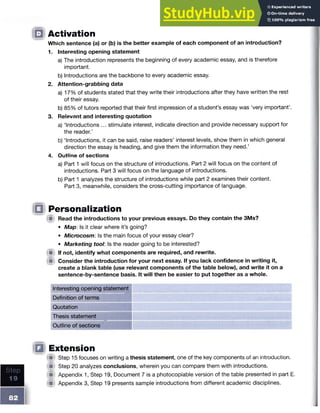 ID
ID
Activation
Which sentence (a) or (b) is the better example of each component of an introduction?
1. Interesting opening statement
a) The introduction represents the beginning of every academic essay, and is therefore
important.
b) Introductions are the backbone to every academic essay.
2. Attention-grabbing data
a) 17% of students stated that they write their introductions after they have written the rest
of their essay.
b) 85% of tutors reported that their first impression of a student’s essay was ‘very important’.
3. Relevant and interesting quotation
a) ‘Introductions ... stimulate interest, indicate direction and provide necessary support for
the reader.’
b) ‘Introductions, it can be said, raise readers’ interest levels, show them in which general
direction the essay is heading, and give them the information they need.’
4. Outline of sections
a) Part 1 will focus on the structure of introductions. Part 2 will focus on the content of
introductions. Part 3 will focus on the language of introductions.
b) Part 1 analyzes the structure of introductions while part 2 examines their content.
Part 3, meanwhile, considers the cross-cutting importance of language.
Personalization
!■ Read the introductions to your previous essays. Do they contain the 3Ms?
• Map: Is it clear where it’s going?
• Microcosm: Is the main focus of your essay clear?
• Marketing tool: Is the reader going to be interested?
Ip If not, identify what components are required, and rewrite.
iU Consider the introduction for your next essay. If you lack confidence in writing it,
create a blank table (use relevant components of the table below), and write it on a
sentence-by-sentence basis. It will then be easier to put together as a whole.
Interesting opening statement
Definition of terms
Quotation
Thesis statement
Outline of sections
Extension
■ Step 15 focuses on writing a thesis statement, one of the key components of an introduction.
(■ Step 20 analyzes conclusions, wherein you can compare them with introductions.
(■ Appendix 1, Step 19, Document 7 is a photocopiable version of the table presented in part E.
(■ Appendix 3, Step 19 presents sample introductions from different academic disciplines.
 