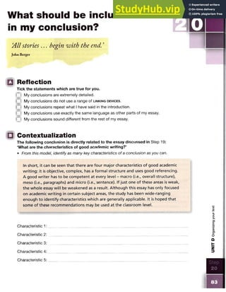 What should be included
in my conclusion?
A ll stories . . . begin with the end. ’
John Berger
□ Reflection
Tick the statements which are true for you.
Q My conclusions are extremely detailed.
Q My conclusions do not use a range of l in k in g d e v ic e s .
My conclusions repeat what I have said in the introduction.
Q My conclusions use exactly the same language as other parts of my essay,
( n My conclusions sound different from the rest of my essay.
□ Contextualization
The following conclusion is directly related to the essay discussed in Step 19:
‘What are the characteristics of good academic writing?’
• From this model, identify as many key characteristics of a conclusion as you can.
In short, it can be seen that there are four major characteristics of good academic
writing: it is objective, complex, has a formal structure and uses good referencing.
A good w riter has to be competent at every level - macro (i.e., overall structure),
meso (i.e., paragraphs) and micro (i.e., sentence). If just one of these areas is weak,
the whole essay will be weakened as a result. Although this essay has only focused
on academic writing in certain subject areas, the study has been wide-ranging
enough to identify characteristics which are generally applicable. It is hoped that
some of these recommendations may be used at the classroom level.
Characteristic 1:
Characteristic 2:
Characteristic 3:
Characteristic 4
Characteristic 5
Step
20
m
UNIT
D
Organizing
your
text
 