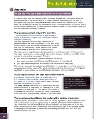 Step
20
IQ Analysis
What are five key characteristics of a conclusion?
A conclusion can have a number of different purposes, depending on the content, audience,
type and function of the piece of writing. In certain subjects, your essays may not have a
conclusion (they may have a d is c u s s io n s e c t io n instead), or else the conclusion may be very
brief. The following list identifies five features which are commonly found in conclusions. You do
not necessarily need to cover all these features in every conclusion but, as indicated below, the
first two aspects are extremely important.
Your conclusion must answer the question.
...there are four major characteristics of good academic
writing: it is objective, complex, has a formal structure and
uses good referencing.
The most important function of your conclusion is to
demonstrate that you have fully understood and responded
to the question. A full and detailed understanding of the title
(see Step 13) is necessary. Ensure, therefore, that you are
clear about exactly what the title is asking you to do.
The most common way of answering the question is to provide a summary of the key points.
Your essay has a number of places which represent its ‘skeleton’, and these should be closely
referred to when writing a conclusion. They are:
• your introduction (presents a general overview of the essay)
• your t h e s is st a t e m e n t (identifies your specific focus/area of investigation)
• your topic sentences (provide an overview of the focus of each paragraph)
The summary approach is a particularly useful strategy in a longer piece of writing, where it is
necessary to remind the reader of the points you have made. In a shorter piece of writing (and
specifically in exam essays) you should keep your conclusion brief and focused.
Your conclusion must link back to your introduction.
A good writer has to be competent at every level - macro
(i.e., overall structure), meso (i.e., paragraphs) and micro
(i.e., sentence). If just one of these areas is weak, the whole
essay will be weakened as a result.
The t h e s is s t a te m e n t (see Step 15) in your introduction sets
out the main focus of your essay. It is important that in your
conclusion, you refer back to it. You need to demonstrate to
the reader that you have done what you said you were going
to do. In addition, this can create a satisfying ‘full circle’ effect.
Your conclusion should leave the reader with a positive impression.
In practical terms, the impact of a conclusion can be very significant. A well-written conclusion
can turn an average essay into a good essay, or indeed a good essay into an excellent one.
The conclusion is the last thing which the marker will read; if it is well written, he or she may
think it deserves a good mark. When writing your conclusion you should ask yourself: if there
is one thing I want the reader to understand from reading this essay, what is it? Build your
conclusion around this idea.
The focus of this essay was ...
The purpose of this study was ...
Returning to the question asked
at the beginning, it is possible to
argue ...
This essay/paper/dissertation
has argued that...
has investigated ...
has demonstrated ...
has explained ...
 