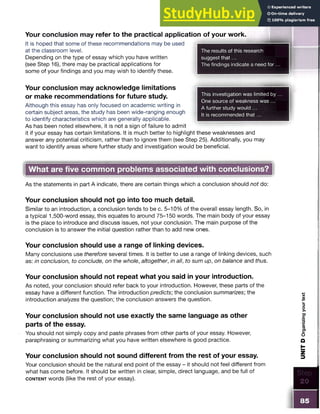Your conclusion may refer to the practical application of your work.
It is hoped that some of these recommendations may be used
at the classroom level.
Depending on the type of essay which you have written
(see Step 16), there may be practical applications for
some of your findings and you may wish to identify these.
The results of this research
suggest that...
The findings indicate a need fo r...
This investigation was limited by ...
One source of weakness was ...
A further study would ...
It is recommended that...
Your conclusion may acknowledge limitations
or make recommendations for future study.
Although this essay has only focused on academic writing in
certain subject areas, the study has been wide-ranging enough
to identify characteristics which are generally applicable.
As has been noted elsewhere, it is not a sign of failure to admit
it if your essay has certain limitations. It is much better to highlight these weaknesses and
answer any potential criticism, rather than to ignore them (see Step 25). Additionally, you may
want to identify areas where further study and investigation would be beneficial.
What are five common problems associated with conclusions?
As the statements in part A indicate, there are certain things which a conclusion should not do:
Your conclusion should not go into too much detail.
Similar to an introduction, a conclusion tends to be c. 5-10% of the overall essay length. So, in
a typical 1,500-word essay, this equates to around 75-150 words. The main body of your essay
is the place to introduce and discuss issues, not your conclusion. The main purpose of the
conclusion is to answer the initial question rather than to add new ones.
Your conclusion should use a range of linking devices.
Many conclusions use therefore several times. It is better to use a range of linking devices, such
as: in conclusion, to conclude, on the whole, altogether, in all, to sum up, on balance and thus.
Your conclusion should not repeat what you said in your introduction.
As noted, your conclusion should refer back to your introduction. However, these parts of the
essay have a different function. The introduction predicts; the conclusion summarizes; the
introduction analyzes the question; the conclusion answers the question.
Your conclusion should not use exactly the same language as other
parts of the essay.
You should not simply copy and paste phrases from other parts of your essay. However,
paraphrasing or summarizing what you have written elsewhere is good practice.
Your conclusion should not sound different from the rest of your essay.
Your conclusion should be the natural end point of the essay - it should not feel different from
what has come before. It should be written in clear, simple, direct language, and be full of
c o n t e n t words (like the rest of your essay).
85
UNIT
D
Organizing
your
text
 