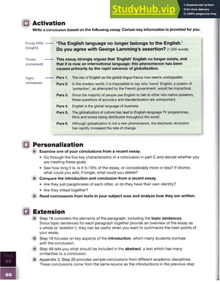Step
20
86
□ Activation
Write a conclusion based on the following essay. Certain key information is provided for you.
Essay t it le ------- ‘The English language no longer belongs to the English.’
(length) Do you agree wjth George Lamming’s assertion? (1,500 words)
Thesis ------- This essay strongly argues that ‘English’ English no longer exists, and
statement that it is now an international language; this phenomenon has been
caused primarily by the rapid advance of globalization.
Topic — Para 1. The rise of English as the global lingua franca now seems unstoppable.
sentences Para 2. In the modern world, it is impossible to say who ‘owns’ English; a system of
‘protection’, as attempted by the French government, would be impractical.
Para 3. Since the majority of people use English to talk to other non-native speakers,
these questions of accuracy and standardization are unimportant.
Para 4. English is the global language of business.
Para 5. The globalization of culture has lead to English-language TV programmes,
films and books being distributed throughout the world.
Para 6. Although globalization is not a new phenomenon, the electronic revolution
has rapidly increased the rate of change.
□ Personalization
■ Examine one of your conclusions from a recent essay.
• Go through the five key characteristics of a conclusion in part C and decide whether you
are meeting these goals.
• See how long it is: is it 5-10% of the essay, or considerably more or less? If shorter,
what could you add; if longer, what could you delete?
■ Compare tne introduction and conclusion from a recent essay.
• Are they just paraphrases of each other, or do they have their own identity?
• Are they linked together?
■ Read conclusions trom texts in your subject area and analyze how they are written.
Q Extension
■ Step 18 considers the elements of the paragraph, including the topic sentences.
Since topic sentences for each paragraph together provide an overview of the essay as
a whole (a ‘skeleton’), they can be useful when you want to summarize the main points of
your essay.
■ Step 19 focuses on key aspects of the introduction, which many students confuse
with the conclusion.
■ Step 49 tells you what should be included in the abstract, a text which has many
similarities to a conclusion.
■ Appendix 3, Step 20 provides sample conclusions from different academic disciplines.
These conclusions come from the same source as the introductions in the previous step.
 