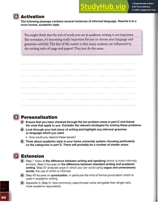 The following passage contains several instances of informal language. Rewrite it in a
more formal, academic style.
IQ Activation
You might think that the sort ofwords you use in academic writing is not important.
But nowadays, its becoming really important for you to choose your language and
grammar carefully. The fact of the matter is that many students are influenced by
the writing style of mags and papers! They just do the same.
□ Personalization
W Ensure that you have checked through the ten problem areas in part C and ticked
the ones that apply to you. Consider the relevant strategies for solving these problems.
m Look through your last piece of writing and highlight any informal grammar
or language which you used.
• How could you resolve these issues?
lit Think about academic style in your home university system, focusing particularly
on the categories in part C. There will probably be a number of similar areas.
Qi Extension
Step 1 looks at the difference between writing and speaking (which is more informal);
similarly, Step 2 focuses on the difference between standard writing and academic
writing. Step 37 analyzes ways in which you can avoid using vague and unnecessary
words, the use of which is informal.
® Step 43 focuses on punctuation, in particular the kind of formal punctuation which is
used in academic writing.
!■> Appendix 3, Step 21 lists commonly used phrasal verbs alongside their single-verb,
more academic equivalents.
 