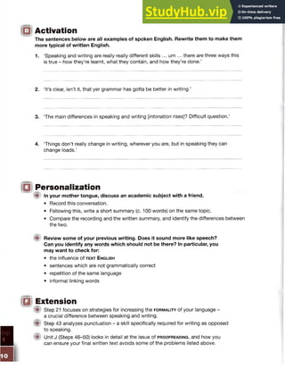 IQ Activation
The sentences below are all examples of spoken English. Rewrite them to make them
more typical of written English.
1. ‘Speaking and writing are really really different skills ... um ... there are three ways this
is true - how they’re learnt, what they contain, and how they’re done.’
2. ‘It’s clear, isn’t it, that yer grammar has gotta be better in writing.’
3. The main differences in speaking and writing [intonation rises]'? Difficult question.’
4. Things don’t really change in writing, wherever you are, but in speaking they can
change loads.’
1 1 Personalization
ffi In your mother tongue, discuss an academic subject with a friend.
• Record this conversation.
• Following this, write a short summary (c. 100 words) on the same topic.
• Compare the recording and the written summary, and identify the differences between
the two.
M Review some of your previous writing. Does it sound more like speech?
Can you identify any words which should not be there? In particular, you
may want to check for:
• the influence of text English
• sentences which are not grammatically correct
• repetition of the same language
• informal linking words
IQ Extension
® Step 21 focuses on strategies for increasing the f o r m a l it y of your language -
a crucial difference between speaking and writing.
( p Step 43 analyzes punctuation - a skill specifically required for writing as opposed
to speaking.
® Unit J (Steps 46-50) looks in detail at the issue of p r o o f r e a d in g , and how you
can ensure your final written text avoids some of the problems listed above.
 