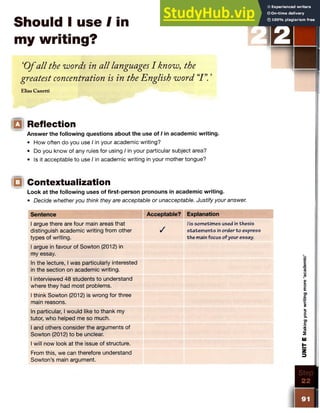 Should I use I in
my writing?
‘O fall the words in all languages I know, the
greatest concentration is in the English word “
I ”
.’
Elias Canetti
IQ Reflection
Answer the following questions about the use of I in academic writing.
• How often do you use I in your academic writing?
• Do you know of any rules for using I in your particular subject area?
• Is it acceptable to use I in academic writing in your mother tongue?
IQ Contextualization
Look at the following uses of first-person pronouns in academic writing.
• Decide whether you think they are acceptable or unacceptable. Justify your answer.
Sentence Acceptable? Explanation
1argue there are four main areas that
distinguish academic writing from other
types of writing.
1argue in favour of Sowton (2012) in
my essay.
/
/ is sometimes used in thesis
statem ents in order to express
the main focus of your essay.
In the lecture, I was particularly interested
in the section on academic writing.
I interviewed 48 students to understand
where they had most problems.
I think Sowton (2012) is wrong for three
main reasons.
In particular, I would like to thank my
tutor, who helped me so much.
I and others consider the arguments of
Sowton (2012) to be unclear.
I will now look at the issue of structure.
From this, we can therefore understand
Sowton’s main argument.
UNIT
E
Making
your
writing
more
‘academ
ic’
 