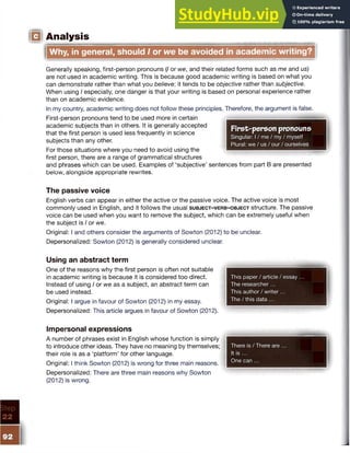 IQ Analysis
Why, in general, should I or webe avoided in academic writing?
Generally speaking, first-person pronouns (/ or we, and their related forms such as me and us)
are not used in academic writing. This is because good academic writing is based on what you
can demonstrate rather than what you believe; it tends to be objective rather than subjective.
When using I especially, one danger is that your writing is based on personal experience rather
than on academic evidence.
In my country, academic writing does not follow these principles. Therefore, the argument is false.
First-person pronouns tend to be used more in certain
academic subjects than in others. It is generally accepted
that the first person is used less frequently in science
subjects than any other.
For those situations where you need to avoid using the
first person, there are a range of grammatical structures
and phrases which can be used. Examples of ‘subjective’ sentences from part B are presented
below, alongside appropriate rewrites.
First-person pronouns
Singular: I / me / my / myself
Plural: we / us / our / ourselves
The passive voice
English verbs can appear in either the active or the passive voice. The active voice is most
commonly used in English, and it follows the usual s u b j e c t - v e r b - o b j e c t structure. The passive
voice can be used when you want to remove the subject, which can be extremely useful when
the subject is I or we.
Original: I and others consider the arguments of Sowton (2012) to be unclear.
Depersonalized: Sowton (2012) is generally considered unclear.
Using an abstract term
One of the reasons why the first person is often not suitable
in academic writing is because it is considered too direct.
Instead of using I or we as a subject, an abstract term can
be used instead.
Original: I argue in favour of Sowton (2012) in my essay.
Depersonalized: This article argues in favour of Sowton (2012).
This paper / article / essay
The researcher...
This author / writer...
The / this data ...
Impersonal expressions
A number of phrases exist in English whose function is simply
to introduce other ideas. They have no meaning by themselves;
their role is as a ‘platform’ for other language.
Original: I think Sowton (2012) is wrong for three main reasons.
Depersonalized: There are three main reasons why Sowton
(2012) is wrong.
There is / There are ...
It is ...
One can ...
 
