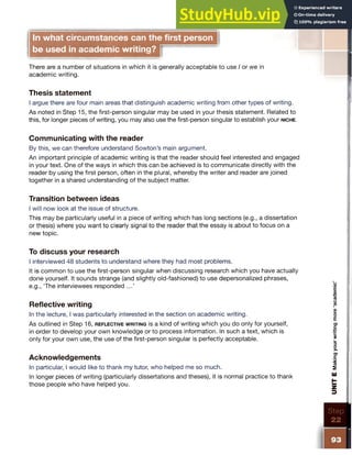 In what circumstances can the first person
be used in academic writing?
There are a number of situations in which it is generally acceptable to use I or we in
academic writing.
Thesis statement
I argue there are four main areas that distinguish academic writing from other types of writing.
As noted in Step 15, the first-person singular may be used in your thesis statement. Related to
this, for longer pieces of writing, you may also use the first-person singular to establish your n ic h e .
Communicating with the reader
By this, we can therefore understand Sowton’s main argument.
An important principle of academic writing is that the reader should feel interested and engaged
in your text. One of the ways in which this can be achieved is to communicate directly with the
reader by using the first person, often in the plural, whereby the writer and reader are joined
together in a shared understanding of the subject matter.
Transition between ideas
I will now look at the issue of structure.
This may be particularly useful in a piece of writing which has long sections (e.g., a dissertation
or thesis) where you want to clearly signal to the reader that the essay is about to focus on a
new topic.
To discuss your research
I interviewed 48 students to understand where they had most problems.
It is common to use the first-person singular when discussing research which you have actually
done yourself. It sounds strange (and slightly old-fashioned) to use depersonalized phrases,
e.g., The interviewees responded ...’
Reflective writing
In the lecture, I was particularly interested in the section on academic writing.
As outlined in Step 16, r e f l e c t iv e w r it in g is a kind of writing which you do only for yourself,
in order to develop your own knowledge or to process information. In such a text, which is
only for your own use, the use of the first-person singular is perfectly acceptable.
Acknowledgements
In particular, I would like to thank my tutor, who helped me so much.
In longer pieces of writing (particularly dissertations and theses), it is normal practice to thank
those people who have helped you.
I
UNIT
E
Making
your
writing
more
‘academ
ic’
 