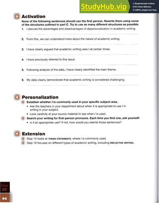Activation
None of the following sentences should use the first person. Rewrite them using some
of the structures outlined in part C. Try to use as many different structures as possible.
1. I discuss the advantages and disadvantages of depersonalization in academic writing.
2. From this, we can understand more about the nature of academic writing.
3. I have clearly argued that academic writing uses I at certain times.
4. I have previously referred to this issue.
5. Following analysis of the data, I have clearly identified the main theme.
6. My data clearly demonstrate that academic writing is considered challenging.
Personalization
Ip Establish whether I is commonly used in your specific subject area.
• Ask the teachers in your department about when it is appropriate to use / in
writing in your subject.
• Look carefully at your source material to see when I is used.
f it Search your writing for first-person pronouns. Each time you find one, ask yourself:
• is it an appropriate use? If not, how would you rewrite those sentences?
Extension
III Step 15 looks at th e s is statem e n ts , where I is commonly used.
W Step 16 focuses on different types of academic writing, including r e f l e c t iv e w r it in g .
 