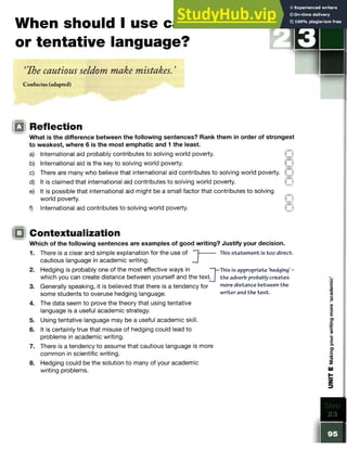 When should I use cautious
or tentative language?
‘The cautious seldom make mistakes. ’
Confucius (adapted)
STE P
iQ Reflection
What is the difference between the following sentences? Rank them in order of strongest
to weakest, where 6 is the most emphatic and 1 the least.
a) International aid probably contributes to solving world poverty.
b) International aid is the key to solving world poverty.
c) There are many who believe that international aid contributes to solvingworld poverty.
d) It is claimed that international aid contributes to solving world poverty.
e) It is possible that international aid might be a small factor that contributesto solving
world poverty.
f) International aid contributes to solving world poverty.
Contextualization
Which of the following sentences are examples of good writing? Justify your decision.
1. There is a clear and simple explanation for the use of ” 1-------- This statement is too direct.
cautious language in academic writing.
2. Hedging is probably one of the most effective ways in [—
This is appropriate ‘hedging’ -
which you can create distance between yourself and the te x tj the adverb probablycreates
3. Generally speaking, it is believed that there is a tendency for more distance between the
some students to overuse hedging language. writer and the text.
4. The data seem to prove the theory that using tentative
language is a useful academic strategy.
5. Using tentative language may be a useful academic skill.
6. It is certainly true that misuse of hedging could lead to
problems in academic writing.
7. There is a tendency to assume that cautious language is more
common in scientific writing.
8. Hedging could be the solution to many of your academic
writing problems.
 