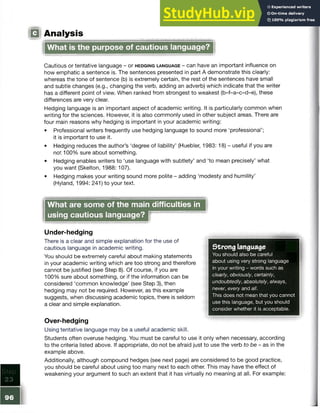 Step
2 3
■
(Q Analysis
What is the purpose of cautious language?
Cautious or tentative language - or h e d g in g la n g u a g e - can have an important influence on
how emphatic a sentence is. The sentences presented in part A demonstrate this clearly:
whereas the tone of sentence (b) is extremely certain, the rest of the sentences have small
and subtle changes (e.g., changing the verb, adding an adverb) which indicate that the writer
has a different point of view. When ranked from strongest to weakest (b-f-a-c-d-e), these
differences are very clear.
Hedging language is an important aspect of academic writing. It is particularly common when
writing for the sciences. However, it is also commonly used in other subject areas. There are
four main reasons why hedging is important in your academic writing:
• Professional writers frequently use hedging language to sound more ‘professional’;
it is important to use it.
• Hedging reduces the author’s ‘degree of liability’ (Huebler, 1983: 18) - useful if you are
not 100% sure about something.
• Hedging enables writers to ‘use language with subtlety’ and ‘to mean precisely’ what
you want (Skelton, 1988: 107).
• Hedging makes your writing sound more polite - adding ‘modesty and humility’
(Hyland, 1994: 241) to your text.
What are some of the main difficulties in
using cautious language?
Strong language
You should also be careful
about using very strong language
in your writing - words such as
clearly, obviously, certainly,
undoubtedly, absolutely, always,
never, every and all.
This does not mean that you cannot
use this language, but you should
consider whether it is acceptable.
Under-hedging
There is a clear and simple explanation for the use of
cautious language in academic writing.
You should be extremely careful about making statements
in your academic writing which are too strong and therefore
cannot be justified (see Step 8). Of course, if you are
100% sure about something, or if the information can be
considered ‘common knowledge’ (see Step 3), then
hedging may not be required. However, as this example
suggests, when discussing academic topics, there is seldom
a clear and simple explanation.
Over-hedging
Using tentative language may be a useful academic skill.
Students often overuse hedging. You must be careful to use it only when necessary, according
to the criteria listed above. If appropriate, do not be afraid just to use the verb to be - as in the
example above.
Additionally, although compound hedges (see next page) are considered to be good practice,
you should be careful about using too many next to each other. This may have the effect of
weakening your argument to such an extent that it has virtually no meaning at all. For example:
96
 