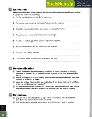 IQ Activation
Evaluate the following sentences and decide whether the hedging used is appropriate.
• Correct the sentences accordingly.
1. The Earth’s diameter might be 12,756 kilometres.
2. The opinion polls prove that the Liberal Party will win the election.
3. One of the main functions of the pancreas is to produce hormones.
4. There is always a tendency for the graph to rise sharply.
5. The data seem to suggest that Sowton’s argument is correct.
6. It is assumed that civil law and criminal law are different.
7. The USA’s lies created disorder.
8. Undoubtedly, these problems may have begun last year.
IQ Personalization
(Si Read a text in your subject area and try to find as many examples of cautious
language as you can. Try to find at least one example of the four types noted in
part C.
im Search recent pieces of your writing for examples of the type of strong language
referred to in the box in part C.
■ Using the critical thinking skills learned in Step 8, are these statements justified,
or do you need to use more caution?
For any of the language used in part C which you do not understand, look up the
words in an o n l in e c o r p u s s o that you can see how they are used in context.
IQ Extension
A Step 8 looks at critical analysis - a topic where hedging may often be needed in
order to modify statements which are too direct.
m Step 45 focuses on adverbs, a word class which is frequently used in hedging.
 