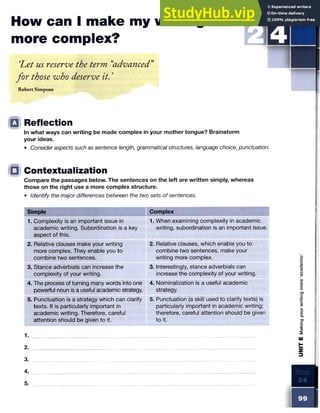 How can I make my writing
more complex?
‘
Let us reserve the term “
advanced”
for those who deserve it. ’
Robert Simpson
Q Reflection
In what ways can writing be made complex in your mother tongue? Brainstorm
your ideas.
• Consider aspects such as sentence length, grammatical structures, language choice, punctuation.
□ Contextualization
Compare the passages below. The sentences on the left are written simply, whereas
those on the right use a more complex structure.
• Identify the major differences between the two sets of sentences.
Simple Complex
1. Complexity is an important issue in
academic writing. Subordination is a key
aspect of this.
1. When examining complexity in academic
writing, subordination is an important issue.
2. Relative clauses make your writing
more complex. They enable you to
combine two sentences.
2. Relative clauses, which enable you to
combine two sentences, make your
writing more complex.
3. Stance adverbials can increase the
complexity of your writing.
3. Interestingly, stance adverbials can
increase the complexity of your writing.
4. The process of turning many words into one
powerful noun is a useful academic strategy.
4. Nominalization is a useful academic
strategy.
5. Punctuation is a strategy which can clarify
texts. It is particularly important in
academic writing. Therefore, careful
attention should be given to it.
5. Punctuation (a skill used to clarify texts) is
particularly important in academic writing;
therefore, careful attention should be given
to it.
2.
3.
UNIT
E
Making
your
writing
more
‘academic’
 