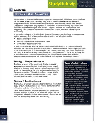IQ Analysis
Complex writing: An overview
It is important to differentiate between complex and complicated. While these terms may have
the same d e n o ta t io n (basic meaning), they have a different c o n n o t a t io n (secondary or
suggested meaning). Complicated is a negative word, also implying ‘difficult’ and ‘hard to
understand’; complicated language should be avoided in academic writing if you want your
reader to understand what you have written. Complex, however, is a more positive word,
suggesting a structure which has many different components, all of which work together
successfully.
In some circumstances, a simple, direct style may be appropriate. In others, a more complex
style is necessary. This is because in academic writing you will often need to:
• discuss challenging ideas
• show the relationships between these ideas
• comment on these relationships
In such circumstances, a simple sentence structure is insufficient. A range of strategies for
improving the complexity of your academic writing is presented below. The numbers used refer
to the examples in part B. These strategies have been chosen using two criteria. Firstly, their
frequency in academic writing: they are all common structures which you would regularly find
in academic writing. Secondly, the language and grammar which they use is relatively
straightforward, meaning that you should be able to incorporate them into your writing.
Strategy 1: Complex sentences
The basic structure of the sentence in English is s u b j e c t -
v e r b - o b j e c t . A piece of writing which is composed only of
this kind of sentence would be grammatically accurate, but it
would not necessarily be the most suitable or effective style
for academic writing. This topic is explored in more detail in
Step 26. Cleft sentences, already outlined in Step 17, are
another more complex form of the sentence.
Strategy 2: Relative clauses
The function of a relative clause is to provide more information
about a noun. Relative clauses use relative pronouns such as
which, that and who in their structure.
Often, a relative clause appears at the end of a sentence or,
as in the example in part B, it can divide the subject and the
complement. Relative clauses used in this second way are an
effective way of using a new term and defining it.
Types of relative clause
Students frequently find it difficult to
know whether to use a comma in
relative clauses. The basic principle
is as follows: where the information
which follows is ‘extra’ or
‘additional’, then a comma should
be used (see type 1 below). Where
the information which follows is
critical to understanding the noun,
there is no comma (type 2):
Type 1: Commas, which are used in
certain types of relative clauses, are
useful pieces of punctuation.
Type 2: Commas which are placed
around direct speech are sometimes
known as ‘inverted commas’.
Note: The word that can be
substituted for which in type 2
relative clauses, but not for type 1.
 