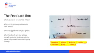 The Feedback Box
What advice do you want to follow?
Which criticisms prompts you to
take action?
Which suggestions can you ignore?
What feedback can you take as
compliment and continue with the
same in future without making any
change?
www.theschoolofsales.in
Thoughts  Words  Actions  Habits __>
Character  Fate …… Talmud
 