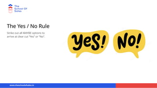 The Yes / No Rule
Strike out all MAYBE options to
arrive at clear cut “Yes” or “No”.
www.theschoolofsales.in
 