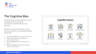 The Cognitive Bias
Cognitive biases are those systematic errors
of judgement that we all make
unconsciously and that influence our
decisions.
While we cannot eliminate them, but we
can surely sharpen our thinking by knowing
about them.
1. The Anchor Effect (We considered all factors)
2. The Confirmation Error (Objective
assessment was made)
3. The Availability Error ( We have all facts in
place)
4. The Fast / Slow Error (We have intuitively
made the right decision)
www.theschoolofsales.in
 