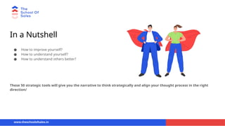 In a Nutshell
● How to improve yourself?
● How to understand yourself?
● How to understand others better?
www.theschoolofsales.in
These 50 strategic tools will give you the narrative to think strategically and align your thought process in the right
direction/
 