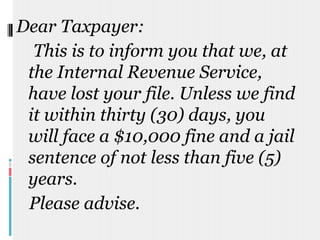 Dear Taxpayer:     This is to inform you that we, at the Internal Revenue Service, have lost your file. Unless we find it within thirty (30) days, you will face a $10,000 fine and a jail sentence of not less than five (5) years.    Please advise. 