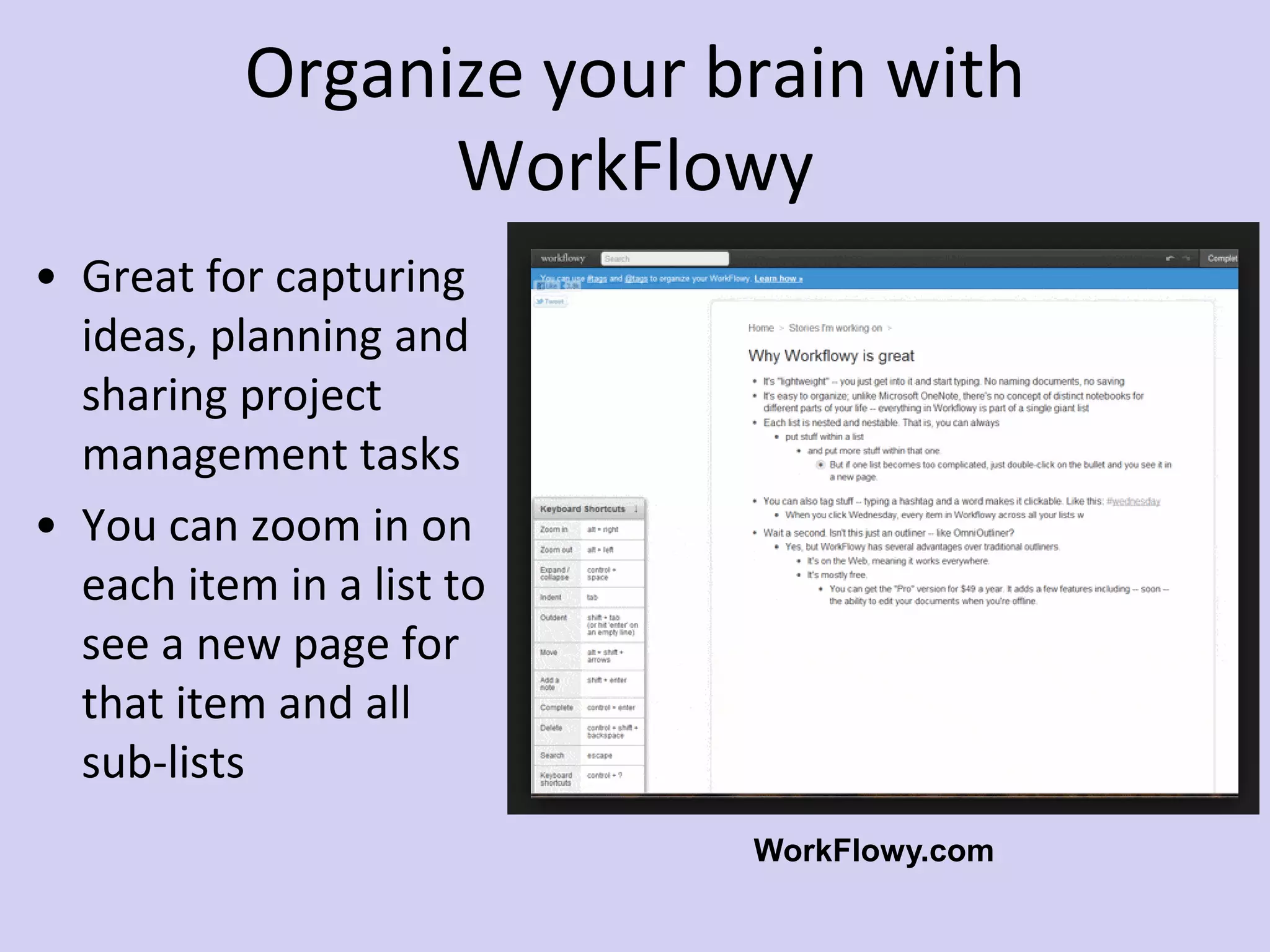 Organize your brain with
WorkFlowy
• Great for capturing
ideas, planning and
sharing project
management tasks
• You can zoom in on
each item in a list to
see a new page for
that item and all
sub-lists
WorkFlowy.com
 