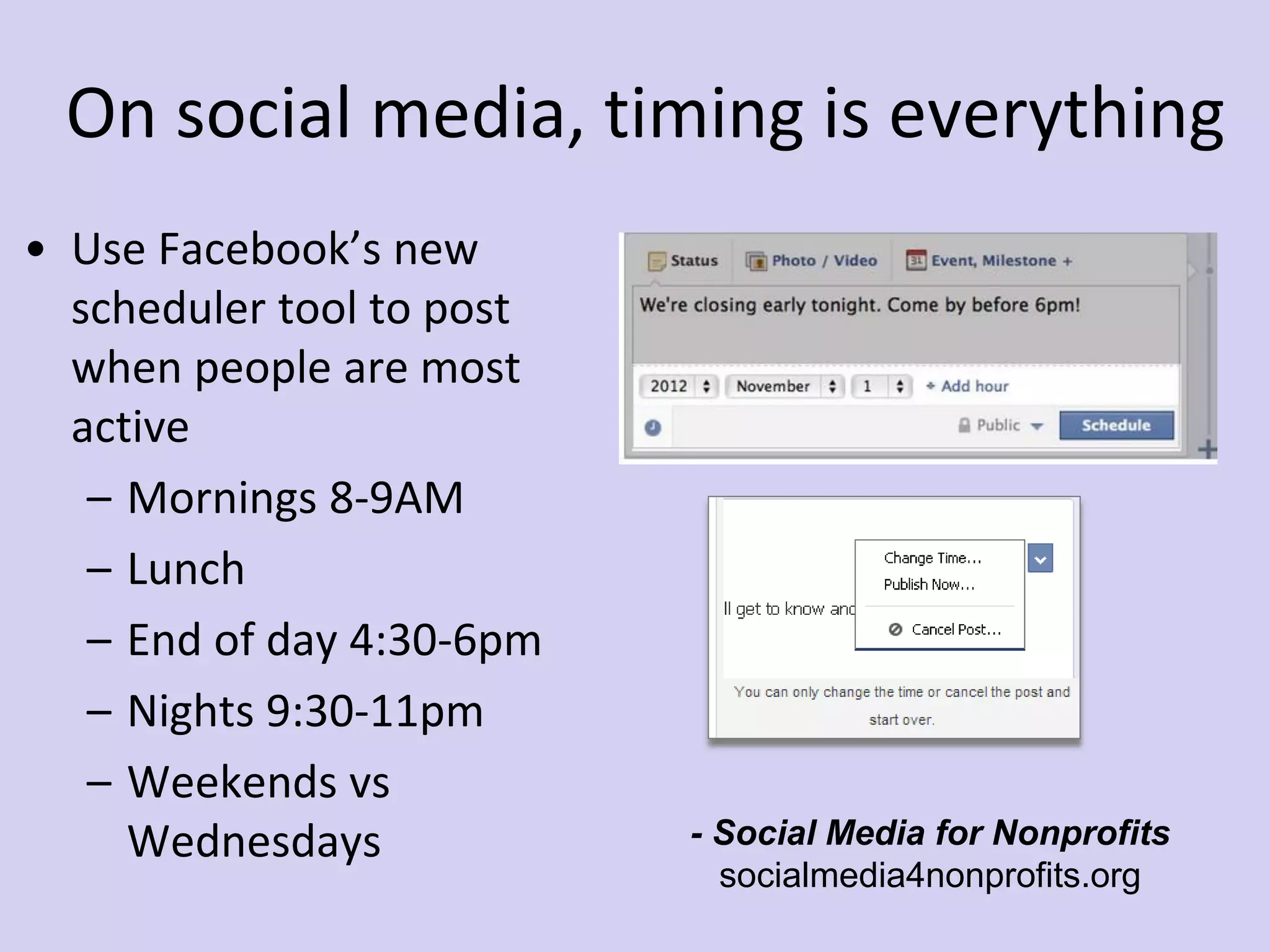On social media, timing is everything
• Use Facebook’s new
scheduler tool to post
when people are most
active
– Mornings 8-9AM
– Lunch
– End of day 4:30-6pm
– Nights 9:30-11pm
– Weekends vs
Wednesdays - Social Media for Nonprofits
socialmedia4nonprofits.org
 