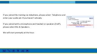 If you joined the training via telephone, please select Telephone and
enter your audio pin if you haven’t already.
If you joined with a microphone and headset or speakers (VoIP),
please select Mic & Speakers.
We will start promptly at the hour.
 