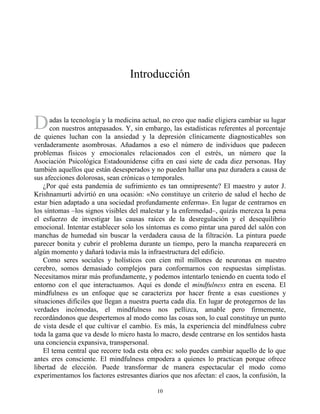 D
Introducción
adas la tecnología y la medicina actual, no creo que nadie eligiera cambiar su lugar
con nuestros antepasados. Y, sin embargo, las estadísticas referentes al porcentaje
de quienes luchan con la ansiedad y la depresión clínicamente diagnosticables son
verdaderamente asombrosas. Añadamos a eso el número de individuos que padecen
problemas físicos y emocionales relacionados con el estrés, un número que la
Asociación Psicológica Estadounidense cifra en casi siete de cada diez personas. Hay
también aquellos que están desesperados y no pueden hallar una paz duradera a causa de
sus afecciones dolorosas, sean crónicas o temporales.
¿Por qué esta pandemia de sufrimiento es tan omnipresente? El maestro y autor J.
Krishnamurti advirtió en una ocasión: «No constituye un criterio de salud el hecho de
estar bien adaptado a una sociedad profundamente enferma». En lugar de centrarnos en
los síntomas –los signos visibles del malestar y la enfermedad–, quizás merezca la pena
el esfuerzo de investigar las causas raíces de la desregulación y el desequilibrio
emocional. Intentar establecer solo los síntomas es como pintar una pared del salón con
manchas de humedad sin buscar la verdadera causa de la filtración. La pintura puede
parecer bonita y cubrir el problema durante un tiempo, pero la mancha reaparecerá en
algún momento y dañará todavía más la infraestructura del edificio.
Como seres sociales y holísticos con cien mil millones de neuronas en nuestro
cerebro, somos demasiado complejos para conformarnos con respuestas simplistas.
Necesitamos mirar más profundamente, y podemos intentarlo teniendo en cuenta todo el
entorno con el que interactuamos. Aquí es donde el mindfulness entra en escena. El
mindfulness es un enfoque que se caracteriza por hacer frente a esas cuestiones y
situaciones difíciles que llegan a nuestra puerta cada día. En lugar de protegernos de las
verdades incómodas, el mindfulness nos pellizca, amable pero firmemente,
recordándonos que despertemos al modo como las cosas son, lo cual constituye un punto
de vista desde el que cultivar el cambio. Es más, la experiencia del mindfulness cubre
toda la gama que va desde lo micro hasta lo macro, desde centrarse en los sentidos hasta
una conciencia expansiva, transpersonal.
El tema central que recorre toda esta obra es: solo puedes cambiar aquello de lo que
antes eres consciente. El mindfulness empodera a quienes lo practican porque ofrece
libertad de elección. Puede transformar de manera espectacular el modo como
experimentamos los factores estresantes diarios que nos afectan: el caos, la confusión, la
10
 