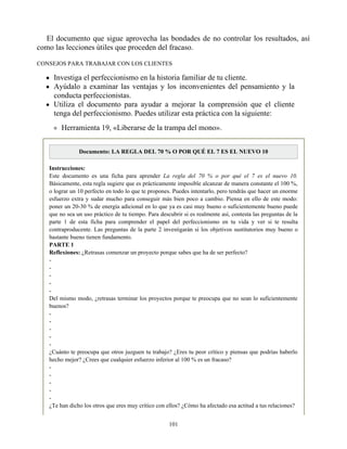 El documento que sigue aprovecha las bondades de no controlar los resultados, así
como las lecciones útiles que proceden del fracaso.
CONSEJOS PARA TRABAJAR CON LOS CLIENTES
Investiga el perfeccionismo en la historia familiar de tu cliente.
Ayúdalo a examinar las ventajas y los inconvenientes del pensamiento y la
conducta perfeccionistas.
Utiliza el documento para ayudar a mejorar la comprensión que el cliente
tenga del perfeccionismo. Puedes utilizar esta práctica con la siguiente:
Herramienta 19, «Liberarse de la trampa del mono».
Documento: LA REGLA DEL 70 % O POR QUÉ EL 7 ES EL NUEVO 10
Instrucciones:
Este documento es una ficha para aprender La regla del 70 % o por qué el 7 es el nuevo 10.
Básicamente, esta regla sugiere que es prácticamente imposible alcanzar de manera constante el 100 %,
o lograr un 10 perfecto en todo lo que te propones. Puedes intentarlo, pero tendrás que hacer un enorme
esfuerzo extra y sudar mucho para conseguir más bien poco a cambio. Piensa en ello de este modo:
poner un 20-30 % de energía adicional en lo que ya es casi muy bueno o suficientemente bueno puede
que no sea un uso práctico de tu tiempo. Para descubrir si es realmente así, contesta las preguntas de la
parte 1 de esta ficha para comprender el papel del perfeccionismo en tu vida y ver si te resulta
contraproducente. Las preguntas de la parte 2 investigarán si los objetivos sustitutorios muy bueno o
bastante bueno tienen fundamento.
PARTE 1
Reflexiones: ¿Retrasas comenzar un proyecto porque sabes que ha de ser perfecto?
-
-
-
-
-
Del mismo modo, ¿retrasas terminar los proyectos porque te preocupa que no sean lo suficientemente
buenos?
-
-
-
-
-
¿Cuánto te preocupa que otros juzguen tu trabajo? ¿Eres tu peor crítico y piensas que podrías haberlo
hecho mejor? ¿Crees que cualquier esfuerzo inferior al 100 % es un fracaso?
-
-
-
-
-
¿Te han dicho los otros que eres muy crítico con ellos? ¿Cómo ha afectado esa actitud a tus relaciones?
101
 