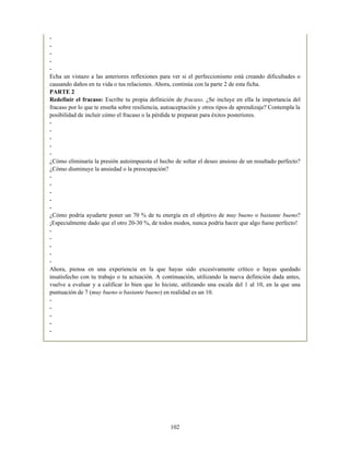 -
-
-
-
-
Echa un vistazo a las anteriores reflexiones para ver si el perfeccionismo está creando dificultades o
causando daños en tu vida o tus relaciones. Ahora, continúa con la parte 2 de esta ficha.
PARTE 2
Redefinir el fracaso: Escribe tu propia definición de fracaso. ¿Se incluye en ella la importancia del
fracaso por lo que te enseña sobre resiliencia, autoaceptación y otros tipos de aprendizaje? Contempla la
posibilidad de incluir cómo el fracaso o la pérdida te preparan para éxitos posteriores.
-
-
-
-
-
¿Cómo eliminaría la presión autoimpuesta el hecho de soltar el deseo ansioso de un resultado perfecto?
¿Cómo disminuye la ansiedad o la preocupación?
-
-
-
-
-
¿Cómo podría ayudarte poner un 70 % de tu energía en el objetivo de muy bueno o bastante bueno?
¡Especialmente dado que el otro 20-30 %, de todos modos, nunca podría hacer que algo fuese perfecto!
-
-
-
-
-
Ahora, piensa en una experiencia en la que hayas sido excesivamente crítico o hayas quedado
insatisfecho con tu trabajo o tu actuación. A continuación, utilizando la nueva definición dada antes,
vuelve a evaluar y a calificar lo bien que lo hiciste, utilizando una escala del 1 al 10, en la que una
puntuación de 7 (muy bueno o bastante bueno) en realidad es un 10.
-
-
-
-
-
102
 