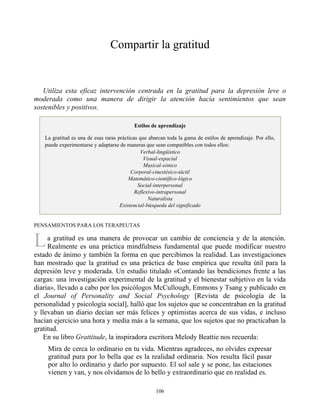 L
Compartir la gratitud
Utiliza esta eficaz intervención centrada en la gratitud para la depresión leve o
moderada como una manera de dirigir la atención hacia sentimientos que sean
sostenibles y positivos.
Estilos de aprendizaje
La gratitud es una de esas raras prácticas que abarcan toda la gama de estilos de aprendizaje. Por ello,
puede experimentarse y adaptarse de maneras que sean compatibles con todos ellos:
Verbal-lingüístico
Visual-espacial
Musical-sónico
Corporal-cinestésico-táctil
Matemático-científico-lógico
Social-interpersonal
Reflexivo-intrapersonal
Naturalista
Existencial-búsqueda del significado
PENSAMIENTOS PARA LOS TERAPEUTAS
a gratitud es una manera de provocar un cambio de conciencia y de la atención.
Realmente es una práctica mindfulness fundamental que puede modificar nuestro
estado de ánimo y también la forma en que percibimos la realidad. Las investigaciones
han mostrado que la gratitud es una práctica de base empírica que resulta útil para la
depresión leve y moderada. Un estudio titulado «Contando las bendiciones frente a las
cargas: una investigación experimental de la gratitud y el bienestar subjetivo en la vida
diaria», llevado a cabo por los psicólogos McCullough, Emmons y Tsang y publicado en
el Journal of Personality and Social Psychology [Revista de psicología de la
personalidad y psicología social], halló que los sujetos que se concentraban en la gratitud
y llevaban un diario decían ser más felices y optimistas acerca de sus vidas, e incluso
hacían ejercicio una hora y media más a la semana, que los sujetos que no practicaban la
gratitud.
En su libro Grattitude, la inspiradora escritora Melody Beattie nos recuerda:
Mira de cerca lo ordinario en tu vida. Mientras agradeces, no olvides expresar
gratitud pura por lo bella que es la realidad ordinaria. Nos resulta fácil pasar
por alto lo ordinario y darlo por supuesto. El sol sale y se pone, las estaciones
vienen y van, y nos olvidamos de lo bello y extraordinario que en realidad es.
106
 