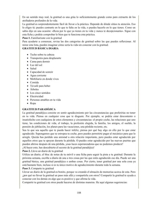 En un sentido muy real, la gratitud es una grúa lo suficientemente grande como para extraerte de los
atolladeros profundos de la vida.
La gratitud es sorprendentemente fácil de llevar a la práctica. Depende de dónde sitúes tu atención. Eso
lo eliges tú: puedes centrarte en lo que te falta en la vida, o puedes hacerlo en lo que tienes. Como un
sabio dijo en una ocasión: «Reza por lo que ya tienes en tu vida y nunca te decepcionarás». Sigue con
esta ficha y podrás comprobar lo bien que te funciona esta práctica.
Paso 1. Familiarízate con la gratitud
Para ayudarte a comenzar, revisa las dos categorías de gratitud sobre las que puedes reflexionar. Al
mirar esta lista, puedes imaginar cómo sería la vida sin conectar con la gratitud.
GRATITUD BÁSICA DIARIA
Techo sobre tu cabeza
Transportes para desplazarte
Cama para dormir
Luz del sol
Salud
Capacidad de sonreír
Agua corriente
Mobiliario en donde vives
Comida
Té/café para beber
Árboles
Los cinco sentidos
Electricidad
Personas amables en tu vida
Ropa
GRATITUD PARADÓJICA
La gratitud paradójica consiste en sentir agradecimiento por las circunstancias que preferirías no tener
en tu vida. Piensa en cualquier cosa que te disguste. Por ejemplo, se podría estar descontento o
insatisfecho con cualquiera de estos elementos y circunstancias: el propio coche, las relaciones que uno
tiene, las condiciones de vida, el trabajo, la profesión elegida, la familia, los amigos, el sueldo, la
pensión de jubilación, los planes para las vacaciones, una pérdida reciente, etc.
Sea lo que sea aquello que te pueda hacer infeliz, piensa por qué hay algo en ello por lo que estar
agradecido. Supongamos que se estropea tu coche, pero puedes permitirte pagar al mecánico para que lo
arregle. Quizás has perdido una amistad u otra relación importante, pero puedes estar agradecido por
aquellos otros que te apoyan durante la pérdida. O puedes estar agradecido por las nuevas puertas que
pueden abrirse después de una pérdida, ¡esas luces esperanzadoras que no podemos predecir!
¡Al hacer esto, has descubierto el secreto de la gratitud paradójica!
Paso 2. Lleva un diario de tu gratitud
Utiliza un diario, el bloc de notas de tu móvil o una ficha para seguir la pista a tu gratitud. Durante la
próxima semana, escribe a diario de una a tres cosas por las que estés agradecido ese día. Puede ser una
gratitud básica, una gratitud paradójica o ambas cosas. Por cierto, tener gratitud por una sola cosa ya
está bastante bien, incluso si es tu único motivo de agradecimiento durante toda la semana.
Paso 3. Comparte tu gratitud
Llevar un diario de la gratitud es bonito, porque va creando el almacén de memorias acerca de esta. Pero
¿por qué no llevar la gratitud un paso más allá y compartirla con otros? Compartir la gratitud te ayuda a
conectar con los demás en algo que es positivo y que afirma la vida.
Compartir tu gratitud con otros puede hacerse de distintas maneras. He aquí algunas sugerencias:
108
 