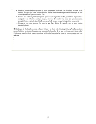 Empieza compartiendo tu gratitud, y luego pregunta a los demás (en el trabajo, en casa, en la
escuela, etc.) por qué cosas sienten gratitud. Ábrete a las ideas más profundas que surjan de este
debate para hallar significado en la vida.
Escribe una carta de gratitud a alguien que ha hecho algo útil, amable, cuidadoso, impactante o
compasivo en relación contigo. Luego, después de escribir tu carta de agradecimiento,
compártela con ese individuo. Puedes presentarle la carta o compartir tu gratitud en persona.
Comparte con otra persona la historia que hay detrás de aquello por lo que sientes
agradecimiento.
Reflexiones: Al final de la semana, echa un vistazo a tu diario o tu lista de gratitud. ¿Percibes un tema
común? ¿Cómo te sientes al repasar este contenido? ¿Hay algo de lo que escribiste que te sorprenda?
Finalmente, escribe cómo puedes continuar utilizando la gratitud y cómo te comprometes con esta
práctica.
-
-
-
-
-
-
109
 