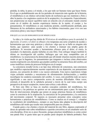 pérdida, la rabia, la pena y el miedo, a los que todo ser humano tiene que hacer frente.
En el que es probablemente uno de los períodos de transición más agudos de la historia,
el mindfulness es un chaleco salvavidas hecho de resiliencia que nos mantiene a flote y
abre la puerta a los ungüentos curativos de la aceptación y la compasión. Especialmente,
nos proporciona un mayor equilibrio tanto en relación con el estresante mundo externo
como en el ámbito de nuestra experiencia interna de la mente, el cuerpo y los
pensamientos. El mindfulness es una medicina potente, científicamente probada, para
liberarnos de los atolladeros emocionales y los hábitos irracionales, para vivir con una
conciencia plena y una mayor libertad.
POR QUÉ LA CAJA DE HERRAMIENTAS DE MINDFULNESS
La idea y la visión que hay detrás de 50 técnicas de mindfulness para la ansiedad, la
depresión, el estrés y el dolor es ofrecer a los terapeutas una serie completa de ayudas y
herramientas que sean muy prácticas y efectivas –algo que no se halla en ninguna otra
fuente, que sepamos– para ayudar a los clientes a manejar una amplia gama de
problemas. Si necesitas ayudas y herramientas eficaces para el dolor, el estrés, la
ansiedad o la depresión, puedes hallarlas en este libro. Este enfoque integra también lo
último en investigación del cerebro, hallazgos que son muy compatibles con el
mindfulness. La neurociencia ha demostrado que allí donde situemos nuestra atención, el
modo en que lo hagamos, los pensamientos que tengamos e incluso cómo observemos
nuestra respiración son elementos que pueden cambiar la estructura física del cerebro, así
como modificar cientos de procesos biológicos en el cuerpo.
La conciencia mindful invita a un tipo muy diferente de conciencia, una conciencia
que modifica espectacularmente nuestra experiencia de esa depresión, ese pensamiento
ansioso, esa sensación de dolor o ese suceso estresante. Esta nueva experiencia rompe
viejas actitudes mentales y mecanismos de afrontamiento disfuncionales, y también
reconfigura los senderos neuronales del cerebro. A veces, esto posibilita todo un nuevo
significado o una nueva comprensión acerca de nuestras dificultades. Otras veces,
estimula el desarrollo de la sabiduría personal a través de la cual toma cuerpo una
perspectiva de mayor aceptación, menos auto-crítica y más abierta.
Si bien este libro se basa en muchos conceptos centrales del mindfulness, los
documentos y las prácticas no quieren ser un entrenamiento paso a paso. Se trata más
bien de intervenciones dirigidas que ponen en juego prácticas básicas de mindfulness
como la conciencia de la respiración, la conciencia de los pensamientos y la conciencia
del movimiento corporal. Ni siquiera es necesario presentar estos conceptos como
herramientas o prácticas de «mindfulness». Como se analiza en el consejo 1, «Ampliar
tu vocabulario del mindfulness», siempre es una buena idea adaptar tu descripción del
mindfulness del modo que resulte más comprensible para tus clientes.
Cuando guíes a tus clientes a través del material de este libro, algunos expresarán el
deseo de aprender más sobre mindfulness o querrán convertirse en un estudiante serio de
esta disciplina. (Esto no es poco frecuente, porque practicar mindfulness es como comer
una patata frita: te gusta tanto que no puedes parar después de haberla probado). Para
11
 