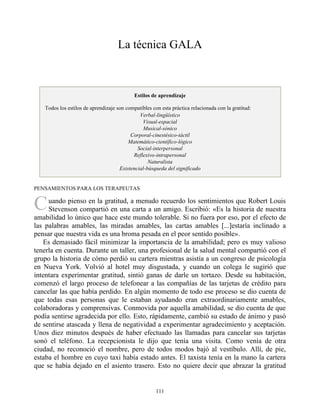 C
La técnica GALA
Estilos de aprendizaje
Todos los estilos de aprendizaje son compatibles con esta práctica relacionada con la gratitud:
Verbal-lingüístico
Visual-espacial
Musical-sónico
Corporal-cinestésico-táctil
Matemático-científico-lógico
Social-interpersonal
Reflexivo-intrapersonal
Naturalista
Existencial-búsqueda del significado
PENSAMIENTOS PARA LOS TERAPEUTAS
uando pienso en la gratitud, a menudo recuerdo los sentimientos que Robert Louis
Stevenson compartió en una carta a un amigo. Escribió: «Es la historia de nuestra
amabilidad lo único que hace este mundo tolerable. Si no fuera por eso, por el efecto de
las palabras amables, las miradas amables, las cartas amables [...]estaría inclinado a
pensar que nuestra vida es una broma pesada en el peor sentido posible».
Es demasiado fácil minimizar la importancia de la amabilidad; pero es muy valioso
tenerla en cuenta. Durante un taller, una profesional de la salud mental compartió con el
grupo la historia de cómo perdió su cartera mientras asistía a un congreso de psicología
en Nueva York. Volvió al hotel muy disgustada, y cuando un colega le sugirió que
intentara experimentar gratitud, sintió ganas de darle un tortazo. Desde su habitación,
comenzó el largo proceso de telefonear a las compañías de las tarjetas de crédito para
cancelar las que había perdido. En algún momento de todo ese proceso se dio cuenta de
que todas esas personas que le estaban ayudando eran extraordinariamente amables,
colaboradoras y comprensivas. Conmovida por aquella amabilidad, se dio cuenta de que
podía sentirse agradecida por ello. Esto, rápidamente, cambió su estado de ánimo y pasó
de sentirse atascada y llena de negatividad a experimentar agradecimiento y aceptación.
Unos diez minutos después de haber efectuado las llamadas para cancelar sus tarjetas
sonó el teléfono. La recepcionista le dijo que tenía una visita. Como venía de otra
ciudad, no reconoció el nombre, pero de todos modos bajó al vestíbulo. Allí, de pie,
estaba el hombre en cuyo taxi había estado antes. El taxista tenía en la mano la cartera
que se había dejado en el asiento trasero. Esto no quiere decir que abrazar la gratitud
111
 