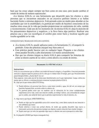 hará que las cosas salgan siempre tan bien como en este caso; pero puede cambiar el
estado de ánimo de manera espectacular.
«La técnica GALA» es una herramienta que desarrollé para los clientes u otras
personas que se encuentran atascados en un excesivo parloteo interno o se hallan
haciendo frente a síntomas depresivos. Está pensada como un medio para ahondar en las
cualidades que son la amabilidad y la gratitud por medio de hacernos conscientes de las
muchas otras cosas de la vida que pueden proporcionar un sentimiento de valía, sentido
y reconocimiento. Cada uno de los momentos de «la técnica GALA» aleja la atención de
los pensamientos depresivos y negativos, y la lleva hacia algo positivo. Realizar esta
práctica una y otra vez reconfigura el cerebro para mirar fuera y localizar aquello que
resulta agradable en la vida.
CONSEJOS PARA TRABAJAR CON LOS CLIENTES
«La técnica GALA» puede aplicarse junto a la herramienta 21, «Compartir la
gratitud». Estas dos prácticas encajan muy bien entre sí.
Esta práctica puede hacerse casi en cualquier lugar. Pregunta a tus clientes
cómo pueden llevarla a cabo diariamente o al menos semanalmente.
Haz que tus clientes traigan su diario GALA para compartir las historias de
cómo se dieron cuenta de su valor y cómo afectó a su estado de ánimo.
Documento: LA TÉCNICA GALA
Instrucciones
GALA es un acrónimo que se refiere a un modo de buscar la alegría y el equilibrio. Funciona prestando
atención a algunos aspectos positivos de la vida que te rodean todo el tiempo, pero que frecuentemente
pasan desapercibidos. ¿Suena fácil? ¡Lo es!
Para empezar, mira cada una de las letras para familiarizarte con lo que representan. Luego, utiliza las
pautas que se ofrecen a continuación para comenzar tu propia práctica GALA.
G. Algo por lo que sientes GRATITUD hoy.
Puede referirse a la gratitud más básica, como tener comida y agua, luz del sol, un cuerpo que
funciona bastante bien, un techo sobre tu cabeza, etc.
Tu gratitud podría tener que ver también con la valoración de las cosas verdaderamente
importantes en tu vida, como una relación estable, un trabajo valioso, una comunidad de amigos
que te cuidan, una salud de hierro que te permite experimentar la vida al máximo, etc.
A. Algo nuevo que hayas APRENDIDO hoy.
Puede ser algo que has aprendido acerca de ti mismo hoy, como darte cuenta de una intuición o
una sabiduría que tienes.
Puede referirse a tener una actitud abierta, de modo que puedas descubrir algo nuevo e
interesante acerca de otra persona (aunque sea alguien a quien conociste hace mucho tiempo).
Puede tener que ver solo con aprender algo nuevo u obtener una nueva perspectiva sobre algo.
L. Un pequeño LOGRO que hayas conseguido hoy.
112
 