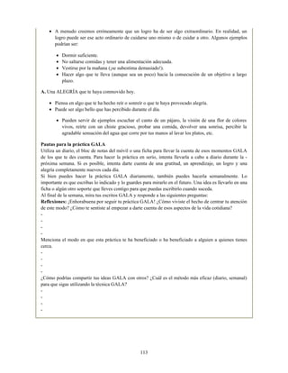 A menudo creemos erróneamente que un logro ha de ser algo extraordinario. En realidad, un
logro puede ser ese acto ordinario de cuidarse uno mismo o de cuidar a otro. Algunos ejemplos
podrían ser:
Dormir suficiente.
No saltarse comidas y tener una alimentación adecuada.
Vestirse por la mañana (¡se subestima demasiado!).
Hacer algo que te lleva (aunque sea un poco) hacia la consecución de un objetivo a largo
plazo.
A. Una ALEGRÍA que te haya conmovido hoy.
Piensa en algo que te ha hecho reír o sonreír o que te haya provocado alegría.
Puede ser algo bello que has percibido durante el día.
Pueden servir de ejemplos escuchar el canto de un pájaro, la visión de una flor de colores
vivos, reírte con un chiste gracioso, probar una comida, devolver una sonrisa, percibir la
agradable sensación del agua que corre por tus manos al lavar los platos, etc.
Pautas para la práctica GALA
Utiliza un diario, el bloc de notas del móvil o una ficha para llevar la cuenta de esos momentos GALA
de los que te des cuenta. Para hacer la práctica en serio, intenta llevarla a cabo a diario durante la -
próxima semana. Si es posible, intenta darte cuenta de una gratitud, un aprendizaje, un logro y una
alegría completamente nuevos cada día.
Si bien puedes hacer la práctica GALA diariamente, también puedes hacerla semanalmente. Lo
importante es que escribas lo indicado y lo guardes para mirarlo en el futuro. Una idea es llevarlo en una
ficha o algún otro soporte que lleves contigo para que puedas escribirlo cuando suceda.
Al final de la semana, mira tus escritos GALA y responde a las siguientes preguntas:
Reflexiones: ¡Enhorabuena por seguir tu práctica GALA! ¿Cómo viviste el hecho de centrar tu atención
de este modo? ¿Cómo te sentiste al empezar a darte cuenta de esos aspectos de la vida cotidiana?
-
-
-
-
Menciona el modo en que esta práctica te ha beneficiado o ha beneficiado a alguien a quienes tienes
cerca.
-
-
-
-
¿Cómo podrías compartir tus ideas GALA con otros? ¿Cuál es el método más eficaz (diario, semanal)
para que sigas utilizando la técnica GALA?
-
-
-
-
113
 