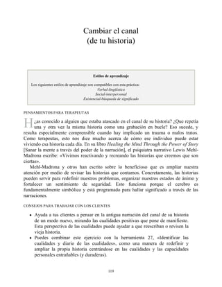 H
Cambiar el canal
(de tu historia)
Estilos de aprendizaje
Los siguientes estilos de aprendizaje son compatibles con esta práctica:
Verbal-lingüístico
Social-interpersonal
Existencial-búsqueda de significado
PENSAMIENTOS PARA TERAPEUTAS
¿as conocido a alguien que estaba atascado en el canal de su historia? ¿Que repetía
una y otra vez la misma historia como una grabación en bucle? Eso sucede, y
resulta especialmente comprensible cuando hay implicado un trauma o malos tratos.
Como terapeutas, esto nos dice mucho acerca de cómo ese individuo puede estar
viviendo esa historia cada día. En su libro Healing the Mind Through the Power of Story
[Sanar la mente a través del poder de la narración], el psiquiatra narrativo Lewis Mehl-
Madrona escribe: «Vivimos reactivando y recreando las historias que creemos que son
ciertas».
Mehl-Madrona y otros han escrito sobre lo beneficioso que es ampliar nuestra
atención por medio de revisar las historias que contamos. Concretamente, las historias
pueden servir para redefinir nuestros problemas, organizar nuestros estados de ánimo y
fortalecer un sentimiento de seguridad. Esto funciona porque el cerebro es
fundamentalmente simbólico y está programado para hallar significado a través de las
narraciones.
CONSEJOS PARA TRABAJAR CON LOS CLIENTES
Ayuda a tus clientes a pensar en la antigua narración del canal de su historia
de un modo nuevo, mirando las cualidades positivas que pone de manifiesto.
Esta perspectiva de las cualidades puede ayudar a que reescriban o revisen la
vieja historia.
Puedes combinar este ejercicio con la herramienta 27, «Identificar las
cualidades y diario de las cualidades», como una manera de redefinir y
ampliar la propia historia centrándose en las cualidades y las capacidades
personales entrañables (y duraderas).
119
 
