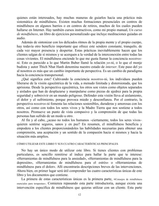 quienes están interesados, hay muchas maneras de guiarlos hacia una práctica más
sistemática de mindfulness. Existen muchas formaciones presenciales en centros de
mindfulness en algunos barrios o en centros de retiros, muchos de los cuales pueden
hallarse en Internet. Hay también cursos instructivos, como mi propio manual, Un curso
de mindfulness, un libro de ejercicios personalizado que incluye meditaciones guiadas en
audio.
Además de sintonizar con los delicados ritmos de la propia mente y el propio cuerpo,
hay todavía otro beneficio importante que ofrece este sendero constante, tranquilo, de
cada vez mayor presencia y despertar. Estas prácticas inevitablemente hacen que los
clientes salgan de sí mismos y se acerquen a la verdad de la interconexión entre todas las
cosas vivientes. El mindfulness enciende lo que me gusta llamar la conciencia nosotros-
tú. Esto es parecido a lo que Martin Buber llamó la relación yo-tú, o lo que el monje
budista y autor Thich Nhat Hanh denomina nuestro estado de interser. Este paso del yo
al nosotros es más que un cambio importante de perspectiva. Es un cambio de paradigma
hacia la conciencia transpersonal.
¿Qué significa esto? Cultivando la conciencia nosotros-tú, los individuos pueden
liberarse de la visión egocéntrica de la vida, a menudo limitada y distorsionada, que los
aprisiona. Desde la perspectiva egocéntrica, los otros son vistos como objetos separados
y aislados que han de desplazarse y manipularse como piezas de ajedrez para la propia
seguridad y sobrevivir en un mundo peligroso. Defender esta visión lleva al aislamiento,
el dolor y el sufrimiento, porque provoca miedo y desconfianza. Por el contrario, la
perspectiva nosotros-tú fomenta las relaciones sostenibles, duraderas y amorosas con los
otros, así como con todos los seres vivos y la Madre Tierra que nos sostiene a todos
nosotros. Promueve un punto de vista compasivo y la comprensión de que todas las
personas han sufrido de un modo u otro.
Al fin y al cabo, ¿acaso no todos los humanos –ciertamente, todos los seres vivos–
quieren sentirse seguros, sanos y en paz? En resumen, el mindfulness beneficia y
empodera a los clientes proporcionándoles las habilidades necesarias para obtener una
comprensión, una aceptación y un sentido de la compasión hacia sí mismos y hacia la
situación más amplios.
CÓMO UTILIZAR ESTE LIBRO Y SUS CUATRO CARACTERÍSTICAS PRINCIPALES
No hay un único modo de utilizar este libro. Si tienes clientes con problemas
particulares, es sencillo remitirse al índice para hallar la parte que te interese:
«Herramientas de mindfulness para la ansiedad», «Herramientas de mindfulness para la
depresión», «Herramientas de mindfulness para el estrés» o «Herramientas de
mindfulness para el dolor». Allí encontrarás descripciones breves de las intervenciones.
Ahora bien, en primer lugar será útil comprender las cuatro características únicas de este
libro y los documentos que contiene.
La primera de estas características únicas es la primera parte, «Consejos de mindfulness
esenciales para terapeutas». Comienza repasando esta parte introductoria, aunque exista una
intervención específica de mindfulness que quieras utilizar con un cliente. Esta parte
12
 