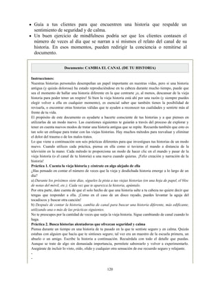 Guía a tus clientes para que encuentren una historia que respalde un
sentimiento de seguridad y de calma.
Un buen ejercicio de mindfulness podría ser que los clientes contasen el
número de veces al día que se narran a sí mismos el relato del canal de su
historia. En esos momentos, pueden redirigir la conciencia o remitirse al
documento.
Documento: CAMBIA EL CANAL (DE TU HISTORIA)
Instrucciones:
Nuestras historias personales desempeñan un papel importante en nuestras vidas, pero si una historia
antigua (y quizás dolorosa) ha estado reproduciéndose en tu cabeza durante mucho tiempo, puede que
sea el momento de hallar una historia diferente en la que centrarte ¡o, al menos, descansar de la vieja
historia para poder tener un respiro! Si bien la vieja historia está ahí por una razón (y siempre puedes
elegir volver a ella en cualquier momento), es esencial saber que también tienes la posibilidad de
revisarla, o encontrar otras historias válidas que te ayuden a reconocer tus cualidades y sentirte más al
frente de tu vida.
El propósito de este documento es ayudarte a hacerte consciente de tus historias y a que pienses en
utilizarlas de un modo nuevo. Las cuestiones siguientes te guiarán a través del proceso de explorar y
tener en cuenta nuevos modos de tratar una historia antigua que se repite. Recuerda también que esto es
tan solo un enfoque para tratar con las viejas historias. Hay muchos métodos para reevaluar y eliminar
el dolor del trauma o de los malos tratos.
Lo que viene a continuación son seis prácticas diferentes para que investigues tus historias de un modo
nuevo. Cuando utilices cada práctica, piensa en ella como si tuvieras el mando a distancia de la
televisión en la mano. Cada método te proporciona un modo de hacer clic en el mando y pasar de la
vieja historia (o el canal de tu historia) a una nueva cuando quieras. ¡Feliz creación y narración de la
historia!
Práctica 1. Cuenta la vieja historia y céntrate en algo alejado de ella
¿Has pensado en contar el número de veces que la vieja y desdichada historia emerge a lo largo de un
día?
a) Durante los próximos siete días, sígueles la pista a tus viejas historias (en una hoja de papel, el bloc
de notas del móvil, etc.). Cada vez que te aparezca la historia, apúntalo.
Por otra parte, date cuenta de que el solo hecho de que una historia salte a tu cabeza no quiere decir que
tengas que responder a ella. ¡Como en el caso de un disco rayado, puedes levantar la aguja del
tocadiscos y buscar otra canción!
b) Después de contar la historia, cambia de canal para buscar una historia diferente, más edificante,
utilizando una o más de las prácticas siguientes.
No te preocupes por la cantidad de veces que surja la vieja historia. Sigue cambiando de canal cuando lo
haga.
Práctica 2. Busca historias alentadoras que ofrezcan seguridad y calma
Piensa durante un tiempo en una historia de tu pasado en la que te sentiste seguro y en calma. Quizás
estabas con alguien que hacía que te sintieses seguro; tal vez era un maestro de la escuela primera, un
abuelo o un amigo. Escribe la historia a continuación. Recuérdala con todo el detalle que puedas.
Aunque se trate de algo sin demasiada importancia, permítete saborearlo y volver a experimentarlo.
Asegúrate de incluir lo visto, oído, olido y cualquier otra sensación de ese recuerdo seguro y relajante.
-
-
120
 