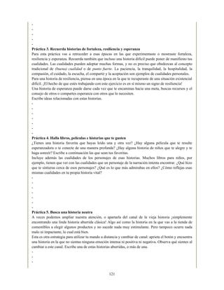 -
-
-
-
-
Práctica 3. Recuerda historias de fortaleza, resiliencia y esperanza
Para esta práctica vas a retroceder a esas épocas en las que experimentaste o mostraste fortaleza,
resiliencia y esperanza. Recuerda también que incluso una historia difícil puede poner de manifiesto tus
cualidades. Las cualidades pueden adoptar muchas formas, y no es preciso que obedezcan al concepto
tradicional de (buena) cualidad o de punto fuerte. La paciencia, la tranquilidad, la hospitalidad, la
compasión, el cuidado, la escucha, el compartir y la aceptación son ejemplos de cualidades personales.
Para una historia de resiliencia, piensa en una época en la que te recuperaste de una situación existencial
difícil. ¡El hecho de que estés trabajando con este ejercicio es en sí mismo un signo de resiliencia!
Una historia de esperanza puede darse cada vez que te encaminas hacia una meta, buscas recursos y el
consejo de otros o compartes esperanza con otros que lo necesiten.
Escribe ideas relacionadas con estas historias.
-
-
-
-
-
-
-
Práctica 4. Halla libros, películas e historias que te gusten
¿Tienes una historia favorita que hayas leído una y otra vez? ¿Hay alguna película que te resulte
esperanzadora o te conecte de una manera profunda? ¿Hay alguna historia de niños que te alegre y te
haga sonreír? Escribe a continuación las que sean tus favoritas.
Incluye además las cualidades de los personajes de esas historias. Muchos libros para niños, por
ejemplo, tienen que ver con las cualidades que un personaje de la narración intenta encontrar. ¿Qué hizo
que te sintieras cerca de esos personajes? ¿Qué es lo que más admirabas en ellos? ¿Cómo reflejas esas
mismas cualidades en tu propia historia vital?
-
-
-
-
-
-
-
Práctica 5. Busca una historia neutra
A veces podemos ampliar nuestra atención, o apartarla del canal de la vieja historia ¡simplemente
encontrando una linda historia aburrida clásica! Algo así como la historia en la que vas a la tienda de
comestibles a elegir algunos productos y no sucede nada muy estimulante. Pero tampoco ocurre nada
malo ni impactante, lo cual está bien.
Esta es otra estrategia para utilizar tu mando a distancia y cambiar de canal: aprieta el botón y encuentra
una historia en la que no sientas ninguna emoción intensa ni positiva ni negativa. Observa qué sientes al
cambiar a este canal. Escribe una de estas historias aburridas, o más de una.
-
-
-
121
 
