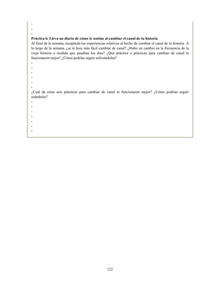 -
-
-
Práctica 6. Lleva un diario de cómo te sentías al cambiar el canal de tu historia
Al final de la semana, recapitula tus experiencias relativas al hecho de cambiar el canal de tu historia. A
lo largo de la semana, ¿se te hizo más fácil cambiar de canal? ¿Hubo un cambio en la frecuencia de la
vieja historia a medida que pasaban los días? ¿Qué práctica o prácticas para cambiar de canal te
funcionaron mejor? ¿Cómo podrías seguir utilizándolas?
-
-
-
-
-
-
¿Cuál de estas seis prácticas para cambiar de canal te funcionaron mejor? ¿Cómo podrías seguir
usándolas?
-
-
-
-
-
-
-
122
 