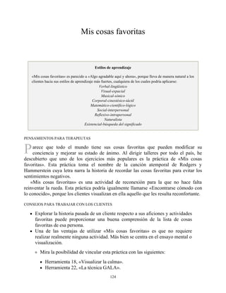 P
Mis cosas favoritas
Estilos de aprendizaje
«Mis cosas favoritas» es parecido a «Algo agradable aquí y ahora», porque lleva de manera natural a los
clientes hacia sus estilos de aprendizaje más fuertes, cualquiera de los cuales podría aplicarse:
Verbal-lingüístico
Visual-espacial
Musical-sónico
Corporal-cinestésico-táctil
Matemático-científico-lógico
Social-interpersonal
Reflexivo-intrapersonal
Naturalista
Existencial-búsqueda del significado
PENSAMIENTOS PARA TERAPEUTAS
arece que todo el mundo tiene sus cosas favoritas que pueden modificar su
conciencia y mejorar su estado de ánimo. Al dirigir talleres por todo el país, he
descubierto que uno de los ejercicios más populares es la práctica de «Mis cosas
favoritas». Esta práctica toma el nombre de la canción atemporal de Rodgers y
Hammerstein cuya letra narra la historia de recordar las cosas favoritas para evitar los
sentimientos negativos.
«Mis cosas favoritas» es una actividad de reconexión para la que no hace falta
reinventar la rueda. Esta práctica podría igualmente llamarse «Encontrarse cómodo con
lo conocido», porque los clientes visualizan en ella aquello que les resulta reconfortante.
CONSEJOS PARA TRABAJAR CON LOS CLIENTES
Explorar la historia pasada de un cliente respecto a sus aficiones y actividades
favoritas puede proporcionar una buena comprensión de la lista de cosas
favoritas de esa persona.
Una de las ventajas de utilizar «Mis cosas favoritas» es que no requiere
realizar realmente ninguna actividad. Más bien se centra en el ensayo mental o
visualización.
Mira la posibilidad de vincular esta práctica con las siguientes:
Herramienta 18, «Visualizar la calma».
Herramienta 22, «La técnica GALA».
124
 