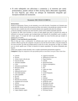 Canción
Persona
Artista visual u obra de arte
Estación del año
Alimento saludable
Color
Alimento reconfortante
Momento del día
Aperitivo
Aplicación del móvil
Actividad matutina
Libro agradable
Revista
Maestro
Miembro de la familia
Asignatura de la escuela
Afición
Deporte de riesgo
Deporte
Deporte de equipo
Lugar relajante, seguro
Lugar de vacaciones
Habitación en la que vivo
Figura histórica
Comida
Humorista/Chiste
Práctica contemplativa
Árbol
Flor
Lugar con vistas
Parque
Coche/Transporte
Disco
Logro
Gratitud
Fragancia/Perfume
Prenda de vestir
Diseñador de moda
Monedero/Cartera
Programa de televisión
Programa de radio
Personaje famoso
Si estás trabajando con adicciones a sustancias y el trastorno por estrés
postraumático, puedes utilizar el libro Seeking Safety [Buscando seguridad],
de Lisa Najavits, que ofrece un enfoque de tratamiento integrado que
incorpora métodos de reconexión.
Documento: MIS COSAS FAVORITAS
Instrucciones:
Prueba un experimento. Piensa, en este momento, en un color favorito. Concéntrate en él durante unos
momentos más. Quizás incluso llevas puesta una blusa, una camisa u otra prenda que contiene ese color.
Cierra los ojos y mantén este color en tu mente durante unos segundos más antes de continuar.
¿Cómo ha centrado tu atención este color favorito? ¿Cómo te has sentido al prestarle atención?
La práctica de «Mis cosas favoritas» es como un imán gigante que atrae tu atención por medio de
enfocarte en cosas que te gustan, que te proporcionan una sensación de comodidad y que te ayudan a
sentirte seguro. Y lo mejor de todo es que puedes adaptar tus cosas favoritas para que encajen en
aquello que ya te gusta.
PARTE 1. Crear una lista de cosas favoritas
Mira la lista que viene a continuación. La utilizarás para reunir una lista de categorías en la que
centrarte. Observa que hay dos categorías: una para tu cosa más favorita de todas y otra para muchas de
tus cosas favoritas, de modo que puedas pensar en más de un color, una persona, un lugar, etc. Rodea
con un círculo aquello que te llame la atención de manera espontánea. No pienses demasiado para
hacerlo.
Utiliza esto cuando te sientas decaído o roto o cuando experimentes pensamientos negativos.
Categoría 1. Elige las categorías en las que puedas pensar en una única cosa que te hace sentir bien.
125
 
