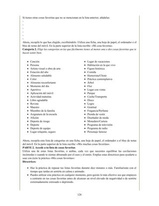 Canción
Persona
Artista visual u obra de arte
Estación del año
Alimento saludable
Color
Alimento reconfortante
Momento del día
Aperitivo
Aplicación del móvil
Actividad matutina
Libro agradable
Revista
Maestro
Miembro de la familia
Asignatura de la escuela
Afición
Deporte de riesgo
Deporte
Deporte de equipo
Lugar relajante, seguro
Lugar de vacaciones
Habitación en la que vivo
Figura histórica
Comida
Humorista/Chiste
Práctica contemplativa
Árbol
Flor
Lugar con vistas
Parque
Coche/Transporte
Disco
Logro
Gratitud
Fragancia/Perfume
Prenda de vestir
Diseñador de moda
Monedero/Cartera
Programa de televisión
Programa de radio
Personaje famoso
Si tienes otras cosas favoritas que no se mencionan en la lista anterior, añádelas:
-
-
-
-
-
-
Ahora, recopila lo que has elegido, escribiéndolo. Utiliza una ficha, una hoja de papel, el ordenador o el
bloc de notas del móvil. En la parte superior de la lista escribe: «Mi cosa favorita».
Categoría 2. Elige las categorías en las que fácilmente tienes al menos una o dos cosas favoritas que te
hacen sentir bien.
Ahora, recopila esta lista de categorías en una ficha, una hoja de papel, el ordenador o el bloc de notas
del móvil. En la parte superior de la lista escribe: «Mis muchas cosas favoritas».
PARTE 2. Accede a tu lista de cosas favoritas
Utiliza una de estas listas favoritas, o ambas, cada vez que necesites equilibrar las cavilaciones
incómodas o cuando te sientas abrumado por el caos y el estrés. Emplea estas directrices para ayudarte a
usar con éxito la práctica «Mis cosas favoritas»:
Directrices:
Haz la práctica de repasar tus listas favoritas durante diez minutos o más. Familiarízate con el
tiempo que tardas en sentirte en calma o animado.
Puedes utilizar esta práctica en cualquier momento, pero quizás lo más efectivo sea que empieces
a centrarte en tus cosas favoritas antes de alcanzar un nivel elevado de negatividad o de sentirte
extremadamente estresado o deprimido.
126
 