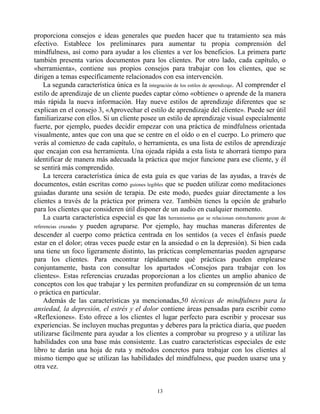 proporciona consejos e ideas generales que pueden hacer que tu tratamiento sea más
efectivo. Establece los preliminares para aumentar tu propia comprensión del
mindfulness, así como para ayudar a los clientes a ver los beneficios. La primera parte
también presenta varios documentos para los clientes. Por otro lado, cada capítulo, o
«herramienta», contiene sus propios consejos para trabajar con los clientes, que se
dirigen a temas específicamente relacionados con esa intervención.
La segunda característica única es la integración de los estilos de aprendizaje. Al comprender el
estilo de aprendizaje de un cliente puedes captar cómo «obtiene» o aprende de la manera
más rápida la nueva información. Hay nueve estilos de aprendizaje diferentes que se
explican en el consejo 3, «Aprovechar el estilo de aprendizaje del cliente». Puede ser útil
familiarizarse con ellos. Si un cliente posee un estilo de aprendizaje visual especialmente
fuerte, por ejemplo, puedes decidir empezar con una práctica de mindfulness orientada
visualmente, antes que con una que se centre en el oído o en el cuerpo. Lo primero que
verás al comienzo de cada capítulo, o herramienta, es una lista de estilos de aprendizaje
que encajan con esa herramienta. Una ojeada rápida a esta lista te ahorrará tiempo para
identificar de manera más adecuada la práctica que mejor funcione para ese cliente, y él
se sentirá más comprendido.
La tercera característica única de esta guía es que varias de las ayudas, a través de
documentos, están escritas como guiones legibles que se pueden utilizar como meditaciones
guiadas durante una sesión de terapia. De este modo, puedes guiar directamente a los
clientes a través de la práctica por primera vez. También tienes la opción de grabarlo
para los clientes que consideren útil disponer de un audio en cualquier momento.
La cuarta característica especial es que las herramientas que se relacionan estrechamente gozan de
referencias cruzadas y pueden agruparse. Por ejemplo, hay muchas maneras diferentes de
descender al cuerpo como práctica centrada en los sentidos (a veces el énfasis puede
estar en el dolor; otras veces puede estar en la ansiedad o en la depresión). Si bien cada
una tiene un foco ligeramente distinto, las prácticas complementarias pueden agruparse
para los clientes. Para encontrar rápidamente qué prácticas pueden emplearse
conjuntamente, basta con consultar los apartados «Consejos para trabajar con los
clientes». Estas referencias cruzadas proporcionan a los clientes un amplio abanico de
conceptos con los que trabajar y les permiten profundizar en su comprensión de un tema
o práctica en particular.
Además de las características ya mencionadas,50 técnicas de mindfulness para la
ansiedad, la depresión, el estrés y el dolor contiene áreas pensadas para escribir como
«Reflexiones». Esto ofrece a los clientes el lugar perfecto para escribir y procesar sus
experiencias. Se incluyen muchas preguntas y deberes para la práctica diaria, que pueden
utilizarse fácilmente para ayudar a los clientes a comprobar su progreso y a utilizar las
habilidades con una base más consistente. Las cuatro características especiales de este
libro te darán una hoja de ruta y métodos concretos para trabajar con los clientes al
mismo tiempo que se utilizan las habilidades del mindfulness, que pueden usarse una y
otra vez.
13
 
