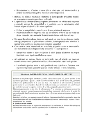 Herramienta 24, «Cambia el canal (de tu historia)», que recontextualiza y
amplía una narración negativa buscando una más positiva.
Haz que tus clientes practiquen «Saborear el éxito: pasado, presente y futuro»
en una sesión en cuanto aprendan a realizarlo.
La práctica de saborear es muy adaptable. Puesto que los adultos más mayores
a menudo asocian la tranquilidad y el contento con la satisfacción vital,
intenta adaptar el ejercicio del modo siguiente:
Utiliza la tranquilidad como el centro de una práctica de saborear.
Pídele al cliente que haga una lista de las maneras a través de las cuales se
siente contento, para aumentar la experiencia de una vida bien vivida.
Un recuerdo saboreado no tiene por qué ser de un gran logro, sino que puede
ser algo pequeño de lo que uno esté contento, como aprender una habilidad o
realizar una acción que exigía perseverancia y tenacidad.
Concentrarse en un recuerdo de ser benefactor y ayudar a otros se ha mostrado
que aumenta la conducta prosocial y acrecienta el afecto positivo.
Reflexionar sobre el acto de ayudar a otros puede establecer la propia
identidad como alguien cuidadoso y capaz.
Al anticipar un suceso futuro es importante para el cliente no exagerar
excesivamente una experiencia venidera, sino ser realista en su anticipación.
Los clientes pueden basar la anticipación de una experiencia futura en una
experiencia pasada agradable que sea similar a la que se está planeando.
Documento: SABOREAR EL ÉXITO: PASADO, PRESENTE Y FUTURO
Saborear es una práctica para introducirse, durante varios minutos cada vez, en un recuerdo o una
experiencia placentera o positiva. Puede ayudarte recordar un éxito pasado en tu vida, permitirte
disfrutar más profundamente de lo que está bien a tu alrededor en este momento y anticipar
positivamente un suceso venidero. Dicho de otro modo, saborear es una herramienta para sentirte mejor
por medio de reconocer los aspectos positivos de tu vida, sean pasados, presentes o futuros.
Idealmente, puedes unir los tres tipos de saboreamiento. Y al comenzar tu práctica de saborear irás
obteniendo una mayor conciencia y experiencia para disfrutar plenamente todas las partes de tu vida. De
este modo podrás dignificar tu historia, apreciar el ahora y llevar una actitud de entusiasmo hacia lo que
ha de venir.
Este ejercicio incluye tres modos diferentes de saborear. Después de familiarizarte con ellos, sigue las
instrucciones para cada uno. Prueba todos estos métodos de cambiar los engranajes mentales. Ahora,
preparémonos para saborear.
1. Saborear sucesos pasados
Recordar uno de los sucesos de tu pasado te puede producir un sentimiento de bienestar. En este tipo de
saboreamiento reflexionarás sobre las siguientes clases de experiencias pasadas:
130
 